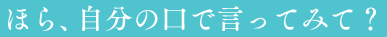 ほら、自分の口で言ってみて?