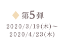 第5弾 2020/3/19（木）～2020/4/23（木）