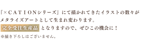 『×ＣＡＴＩＯＮシリーズ』にて描かれてきたイラストの数々が
メタライズアートとして生まれ変わります。完全受注生産品となりますので、ぜひこの機会に！※描き下ろしはございません
