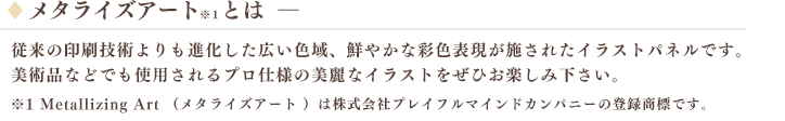 メタライズアート※１とは――　従来の印刷技術よりも進化した広い色域、鮮やかな彩色表現が施されたイラストパネルです。美術品などでも使用されるプロ仕様の美麗なイラストをぜひお楽しみ下さい。※1 Metallizing Art （メタライズアート ）は株式会社プレイフルマインドカンパニーの登録商標です。