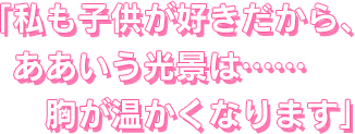 私も子供が好きだから、ああいう光景は……胸が温かくなります