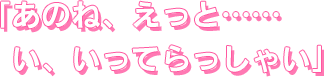 あのね、えっと……い、いってらっしゃい