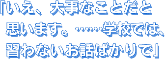 いえ、大事なことだと思います。……学校では、習わないお話ばかりで