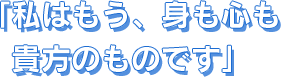 私はもう、身も心も貴方のものです