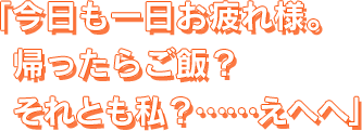 今日も一日お疲れ様。帰ったらご飯？　それとも私？　……えへへ