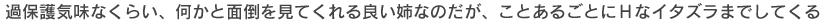 過保護気味なくらい、何かと面倒を見てくれる良い姉なのだが、ことあるごとにＨなイタズラまでしてくる