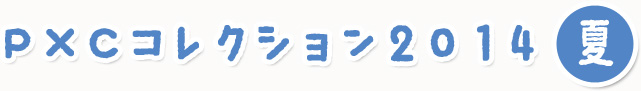 Ｐ×Ｃコレクション2014～夏～