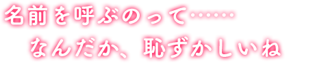 名前を呼ぶのって……なんだか、恥ずかしいね