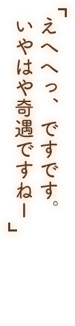 「えへへっ、ですです。いやはや奇遇ですねー」